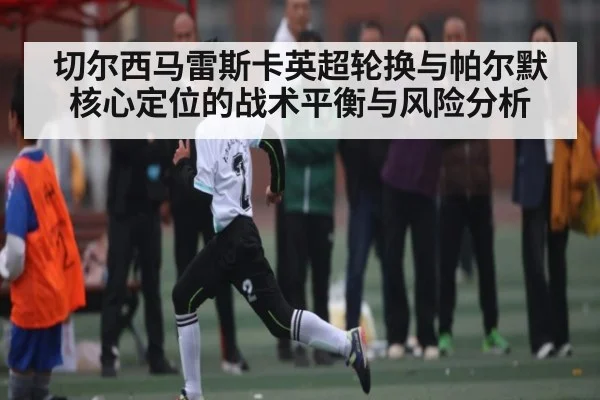 切尔西马雷斯卡英超轮换与帕尔默核心定位的战术平衡与风险分析